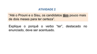 “Até o Prouni e o Sisu, os candidatos têm pouco mais
de dois meses para ter certeza”.
ATIVIDADE 2
Explique o porquê o verbo “ter”, destacado no
enunciado, deve ser acentuado.
 