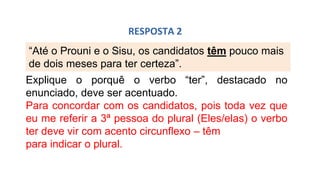 “Até o Prouni e o Sisu, os candidatos têm pouco mais
de dois meses para ter certeza”.
RESPOSTA 2
Explique o porquê o verbo “ter”, destacado no
enunciado, deve ser acentuado.
Para concordar com os candidatos, pois toda vez que
eu me referir a 3ª pessoa do plural (Eles/elas) o verbo
ter deve vir com acento circunflexo – têm
para indicar o plural.
 