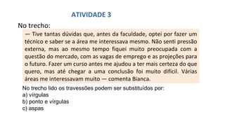 No trecho:
— Tive tantas dúvidas que, antes da faculdade, optei por fazer um
técnico e saber se a área me interessava mesmo. Não senti pressão
externa, mas ao mesmo tempo fiquei muito preocupada com a
questão do mercado, com as vagas de emprego e as projeções para
o futuro. Fazer um curso antes me ajudou a ter mais certeza do que
quero, mas até chegar a uma conclusão foi muito difícil. Várias
áreas me interessavam muito — comenta Bianca.
ATIVIDADE 3
No trecho lido os travessões podem ser substituídos por:
a) vírgulas
b) ponto e vírgulas
c) aspas
 