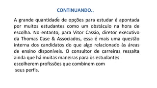 A grande quantidade de opções para estudar é apontada
por muitos estudantes como um obstáculo na hora de
escolha. No entanto, para Vitor Cassio, diretor executivo
da Thomas Case & Associados, essa é mais uma questão
interna dos candidatos do que algo relacionado às áreas
de ensino disponíveis. O consultor de carreiras ressalta
ainda que há muitas maneiras para os estudantes
escolherem profissões que combinem com
seus perfis.
CONTINUANDO..
.
 