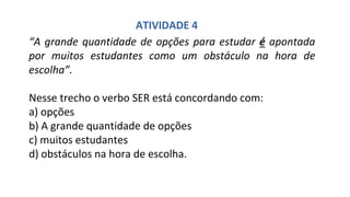 “A grande quantidade de opções para estudar é apontada
por muitos estudantes como um obstáculo na hora de
escolha”.
Nesse trecho o verbo SER está concordando com:
a) opções
b) A grande quantidade de opções
c) muitos estudantes
d) obstáculos na hora de escolha.
ATIVIDADE 4
 