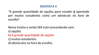 “A grande quantidade de opções para estudar é apontada
por muitos estudantes como um obstáculo na hora de
escolha”.
Nesse trecho o verbo SER está concordando com:
a) opções
b) A grande quantidade de opções
c) muitos estudantes
d) obstáculos na hora de escolha.
RESPOSTA 4
 