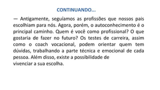 — Antigamente, seguíamos as profissões que nossos pais
escolhiam para nós. Agora, porém, o autoconhecimento é o
principal caminho. Quem é você como profissional? O que
gostaria de fazer no futuro? Os testes de carreira, assim
como o coach vocacional, podem orientar quem tem
dúvidas, trabalhando a parte técnica e emocional de cada
pessoa. Além disso, existe a possibilidade de
vivenciar a sua escolha.
CONTINUANDO...
 