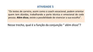 “Os testes de carreira, assim como o coach vocacional, podem orientar
quem tem dúvidas, trabalhando a parte técnica e emocional de cada
pessoa. Além disso, existe a possibilidade de vivenciar a sua escolha”.
Nesse trecho, qual é a função da conjunção “ além disso”?
ATIVIDADE 5
 