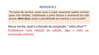 “Os testes de carreira, assim como o coach vocacional, podem orientar
quem tem dúvidas, trabalhando a parte técnica e emocional de cada
pessoa. Além disso, existe a possibilidade de vivenciar a sua escolha”.
Nesse trecho, qual é a função da conjunção “ além disso”?
Estabelecer uma relação de adição, algo a mais ao
enunciado anterior.
RESPOSTA 5
 