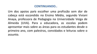Um dos apoios para escolher uma profissão sem dor de
cabeça está escondido no Ensino Médio, segundo Viviani
Anaya, professora de Pedagogia na Universidade Veiga de
Almeida (UVA). Para a educadora, as escolas podem
apresentar mais sobre as áreas para os estudantes desde o
primeiro ano, com palestras, convidados e leituras sobre o
assunto.
CONTINUANDO..
.
 