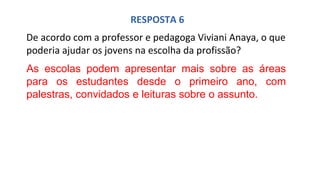 RESPOSTA 6
De acordo com a professor e pedagoga Viviani Anaya, o que
poderia ajudar os jovens na escolha da profissão?
As escolas podem apresentar mais sobre as áreas
para os estudantes desde o primeiro ano, com
palestras, convidados e leituras sobre o assunto.
 