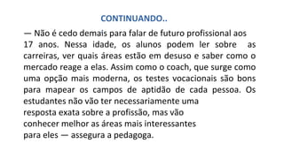 — Não é cedo demais para falar de futuro profissional aos
17 anos. Nessa idade, os alunos podem ler sobre as
carreiras, ver quais áreas estão em desuso e saber como o
mercado reage a elas. Assim como o coach, que surge como
uma opção mais moderna, os testes vocacionais são bons
para mapear os campos de aptidão de cada pessoa. Os
estudantes não vão ter necessariamente uma
resposta exata sobre a profissão, mas vão
conhecer melhor as áreas mais interessantes
para eles — assegura a pedagoga.
CONTINUANDO..
.
 