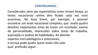 Considerados úteis por especialistas como Viviani Anaya, os
testes vocacionais online têm ficado cada vez mais
assertivos. No Guia Enem, por exemplo, é possível
encontrar um teste vocacional completo, que avalia quatro
detalhes importantes antes de trazer um resultado: exame
de personalidade, impressões sobre áreas de trabalho,
aspirações e análise de habilidades. Ao abordar
aspectos mercadológicos e emocionais,
o serviço pode ajudar quem ainda não sabe
qual profissão seguir.
CONTINUANDO..
.
 