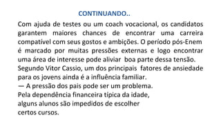 Com ajuda de testes ou um coach vocacional, os candidatos
garantem maiores chances de encontrar uma carreira
compatível com seus gostos e ambições. O período pós-Enem
é marcado por muitas pressões externas e logo encontrar
uma área de interesse pode aliviar boa parte dessa tensão.
Segundo Vitor Cassio, um dos principais fatores de ansiedade
para os jovens ainda é a influência familiar.
— A pressão dos pais pode ser um problema.
Pela dependência financeira típica da idade,
alguns alunos são impedidos de escolher
certos cursos.
CONTINUANDO..
.
 