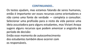 Os testes ajudam, mas estamos falando de seres humanos,
então é importante ver esses recursos como orientadores e
não como uma fonte de verdade — completa o consultor.
Selecionar uma profissão para o resto da vida parece uma
ideia assustadora para alguns estudantes, mas Viviani Anaya
sugere alguns recursos que podem amenizar a angústia do
período de decisão:
Então esse momento de autoconhecimento
dos estudantes também deve ocorrer com
os responsáveis.
CONTINUANDO..
.
 