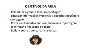 OBJETIVOS DA AULA
� Relembrar o gênero textual reportagem;
� Localizar informações implícitas e explícitas no gênero
reportagem;
� Rever os elementos que compõem uma reportagem;
� Identificar a finalidade do texto;
� Refletir sobre a concordância verbal.
 