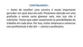— Antes de escolher uma carreira é muito importante
perceber em qual área ela está. Prestamos atenção em uma
profissão e vemos certo glamour nela, mas isso não é
suficiente. Temos que saber exatamente as possibilidades de
trabalho em cada área. Por isso, visitar empresas e conversar
com profissionais é tão útil — conclui a professora.
CONTINUANDO..
.
 