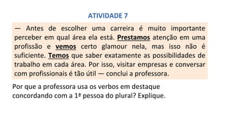 — Antes de escolher uma carreira é muito importante
perceber em qual área ela está. Prestamos atenção em uma
profissão e vemos certo glamour nela, mas isso não é
suficiente. Temos que saber exatamente as possibilidades de
trabalho em cada área. Por isso, visitar empresas e conversar
com profissionais é tão útil — conclui a professora.
ATIVIDADE 7
Por que a professora usa os verbos em destaque
concordando com a 1ª pessoa do plural? Explique.
 