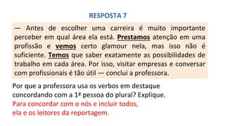 — Antes de escolher uma carreira é muito importante
perceber em qual área ela está. Prestamos atenção em uma
profissão e vemos certo glamour nela, mas isso não é
suficiente. Temos que saber exatamente as possibilidades de
trabalho em cada área. Por isso, visitar empresas e conversar
com profissionais é tão útil — conclui a professora.
RESPOSTA 7
Por que a professora usa os verbos em destaque
concordando com a 1ª pessoa do plural? Explique.
Para concordar com o nós e incluir todos,
ela e os leitores da reportagem.
 
