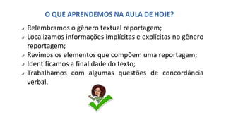 ✔ Relembramos o gênero textual reportagem;
✔ Localizamos informações implícitas e explícitas no gênero
reportagem;
✔ Revimos os elementos que compõem uma reportagem;
✔ Identificamos a finalidade do texto;
✔ Trabalhamos com algumas questões de concordância
verbal.
O QUE APRENDEMOS NA AULA DE HOJE?
 