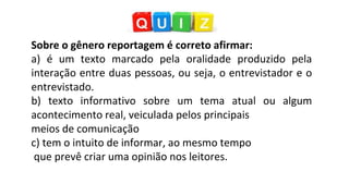 Sobre o gênero reportagem é correto afirmar:
a) é um texto marcado pela oralidade produzido pela
interação entre duas pessoas, ou seja, o entrevistador e o
entrevistado.
b) texto informativo sobre um tema atual ou algum
acontecimento real, veiculada pelos principais
meios de comunicação
c) tem o intuito de informar, ao mesmo tempo
que prevê criar uma opinião nos leitores.
 