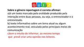 Sobre o gênero reportagem é correto afirmar:
a)é um texto marcado pela oralidade produzido pela
interação entre duas pessoas, ou seja, o entrevistador e o
entrevistado.
b) texto informativo sobre um tema atual ou algum
acontecimento real, veiculada pelos principais meios de
comunicação
c)tem o intuito de informar, ao mesmo tempo
que prevê criar uma opinião nos leitores.
 