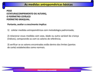 PESO
ESTATURA(COMPRIMENTO OU ALTURA),
O PERÍMETRO CEFÁLICO
PERÍMETRO BRAQUIAL.
Portanto, avaliar o crescimento implica:
1) coletar medidas antropométricas com metodologia padronizada;
2) relacionar essas medidas com sexo, idade ou outra variável da criança
(índices), comparando-as com os valores de referência;
3) verificar se os valores encontrados estão dentro dos limites (pontos
de corte) estabelecidos como normais.
As medidas antropométricas básicas
PROFESSOR ALEXANDRE
 