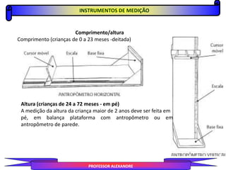INSTRUMENTOS DE MEDIÇÃO
PROFESSOR ALEXANDRE
Comprimento/altura
Comprimento (crianças de 0 a 23 meses -deitada)
Altura (crianças de 24 a 72 meses - em pé)
A medição da altura da criança maior de 2 anos deve ser feita em
pé, em balança plataforma com antropômetro ou em
antropômetro de parede.
 