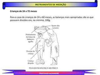 PROFESSOR ALEXANDRE
Crianças de 24 a 72 meses
Para o caso de crianças de 24 a 60 meses, as balanças mais apropriadas são as que
possuem divisões em, no mínimo, 100g.
INSTRUMENTOS DE MEDIÇÃO
 