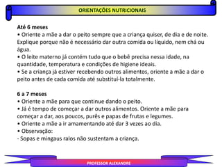 PROFESSOR ALEXANDRE
ORIENTAÇÕES NUTRICIONAIS
Até 6 meses
• Oriente a mãe a dar o peito sempre que a criança quiser, de dia e de noite.
Explique porque não é necessário dar outra comida ou líquido, nem chá ou
água.
• O leite materno já contém tudo que o bebê precisa nessa idade, na
quantidade, temperatura e condições de higiene ideais.
• Se a criança já estiver recebendo outros alimentos, oriente a mãe a dar o
peito antes de cada comida até substituí-la totalmente.
6 a 7 meses
• Oriente a mãe para que continue dando o peito.
• Já é tempo de começar a dar outros alimentos. Oriente a mãe para
começar a dar, aos poucos, purês e papas de frutas e legumes.
• Oriente a mãe a ir amamentando até dar 3 vezes ao dia.
• Observação:
- Sopas e mingaus ralos não sustentam a criança.
 