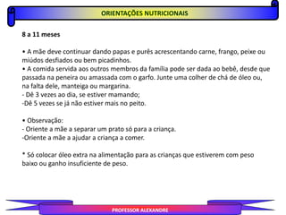 PROFESSOR ALEXANDRE
ORIENTAÇÕES NUTRICIONAIS
8 a 11 meses
• A mãe deve continuar dando papas e purês acrescentando carne, frango, peixe ou
miúdos desfiados ou bem picadinhos.
• A comida servida aos outros membros da família pode ser dada ao bebê, desde que
passada na peneira ou amassada com o garfo. Junte uma colher de chá de óleo ou,
na falta dele, manteiga ou margarina.
- Dê 3 vezes ao dia, se estiver mamando;
-Dê 5 vezes se já não estiver mais no peito.
• Observação:
- Oriente a mãe a separar um prato só para a criança.
-Oriente a mãe a ajudar a criança a comer.
* Só colocar óleo extra na alimentação para as crianças que estiverem com peso
baixo ou ganho insuficiente de peso.
 