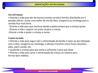 PROFESSOR ALEXANDRE
ORIENTAÇÕES NUTRICIONAIS
12 a 23 meses
• Oriente a mãe para dar da mesma comida servida à família, distribuída em 5
porções diárias. Juntar uma colher de chá de óleo, margarina ou manteiga para a
comida ficar mais forte.
- Oriente a mãe para que continue dando o peito sempre que a criança quiser.
- Oriente a mãe a separar um prato só para a criança.
-Oriente a mãe a ajudar a criança a comer.
2 anos ou mais
• Oriente a mãe para seguir com a alimentação da família 3 vezes ao dia reforçada
com o óleo, margarina ou manteiga, e ofereça 2 lanches como frutas, biscoitos,
pães, aipim cozido, etc.
• ajudando a criança para que coma o suficiente e para que deixe
• Oriente a mãe para variar a alimentação da criança ao máximo para
formar bons hábitos.
 
