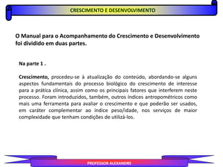 CRESCIMENTO E DESENVOLVIMENTO
PROFESSOR ALEXANDRE
O Manual para o Acompanhamento do Crescimento e Desenvolvimento
foi dividido em duas partes.
Na parte 1 .
Crescimento, procedeu-se à atualização do conteúdo, abordando-se alguns
aspectos fundamentais do processo biológico do crescimento de interesse
para a prática clínica, assim como os principais fatores que interferem neste
processo. Foram introduzidos, também, outros índices antropométricos como
mais uma ferramenta para avaliar o crescimento e que poderão ser usados,
em caráter complementar ao índice peso/idade, nos serviços de maior
complexidade que tenham condições de utilizá-los.
 
