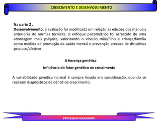 PROFESSOR ALEXANDRE
Na parte 2 .
Desenvolvimento, a avaliação foi modificada em relação às edições dos manuais
anteriores de normas técnicas. O enfoque psicométrico foi acrescido de uma
abordagem mais psíquica, valorizando o vínculo mãe/filho e criança/família
como medida de promoção da saúde mental e prevenção precoce de distúrbios
psíquico/afetivos.
A herança genética
Influência do fator genético no crescimento
A variabilidade genética normal é sempre levada em consideração, quando se
realizam diagnósticos de déficit de crescimento.
CRESCIMENTO E DESENVOLVIMENTO
 