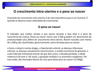 PROFESSOR ALEXANDRE
O crescimento intra-uterino e o peso ao nascer
O período de crescimento intra-uterino é de vital importância para o ser humano. É
quando se observa maior velocidade de crescimento.
O peso ao nascer
O indicador que melhor retrata o que ocorre durante a fase fetal é o peso de
nascimento da criança. Pesos ao nascer menor que 2.500 g podem ser decorrentes de
prematuridade e/ou déficit de crescimento intra-uterino. Recém-nascidos com menos
de 2.500 g são classificados, genericamente, como de baixo peso ao nascer.
o fumo, o álcool e outras drogas, a hipertensão arterial, as doenças infecciosas
crônicas, as doenças sexualmente transmissíveis, o estado nutricional da gestante, o
curto intervalo interpartal (menor do que dois anos), a elevada paridade, a idade
materna (<19 anos e >35 anos), a gestação múltipla e as anomalias congênitas. Por
essa razão, são chamados fatores de risco para baixo peso ao nascer (<2.500g).
CRESCIMENTO E DESENVOLVIMENTO
 