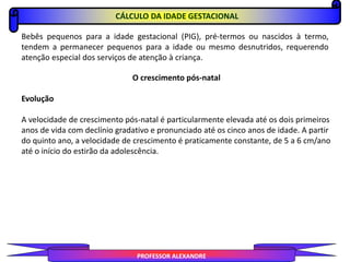 CÁLCULO DA IDADE GESTACIONAL
PROFESSOR ALEXANDRE
Bebês pequenos para a idade gestacional (PIG), pré-termos ou nascidos à termo,
tendem a permanecer pequenos para a idade ou mesmo desnutridos, requerendo
atenção especial dos serviços de atenção à criança.
O crescimento pós-natal
Evolução
A velocidade de crescimento pós-natal é particularmente elevada até os dois primeiros
anos de vida com declínio gradativo e pronunciado até os cinco anos de idade. A partir
do quinto ano, a velocidade de crescimento é praticamente constante, de 5 a 6 cm/ano
até o início do estirão da adolescência.
 