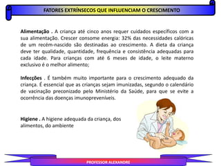 Alimentação . A criança até cinco anos requer cuidados específicos com a
sua alimentação. Crescer consome energia: 32% das necessidades calóricas
de um recém-nascido são destinadas ao crescimento. A dieta da criança
deve ter qualidade, quantidade, frequência e consistência adequadas para
cada idade. Para crianças com até 6 meses de idade, o leite materno
exclusivo é o melhor alimento;
Infecções . É também muito importante para o crescimento adequado da
criança. É essencial que as crianças sejam imunizadas, segundo o calendário
de vacinação preconizado pelo Ministério da Saúde, para que se evite a
ocorrência das doenças imunopreveníveis.
FATORES EXTRÍNSECOS QUE INFLUENCIAM O CRESCIMENTO
PROFESSOR ALEXANDRE
Higiene . A higiene adequada da criança, dos
alimentos, do ambiente
 