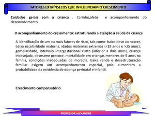 FATORES EXTRÍNSECOS QUE INFLUENCIAM O CRESCIMENTO
PROFESSOR ALEXANDRE
Cuidados gerais com a criança . Carinho,afeto e acompanhamento do
desenvolvimento.
O acompanhamento do crescimento: estruturando a atenção à saúde da criança
A identificação de um ou mais fatores de risco, tais como: baixo peso ao nascer,
baixa escolaridade materna, idades maternas extremas (<19 anos e >35 anos),
gemelaridade, intervalo intergestacional curto (inferior a dois anos), criança
indesejada, desmame precoce, mortalidade em crianças menores de 5 anos na
família, condições inadequadas de moradia, baixa renda e desestruturação
familiar exigem um acompanhamento especial, pois aumentam a
probabilidade da existência de doença perinatal e infantil.
Crescimento compensatório
 