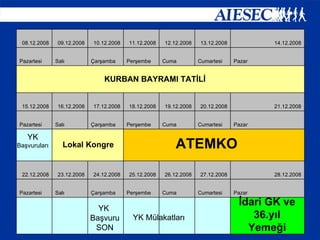 KURBAN BAYRAMI TATİLİ ATEMKO Lokal Kongre İdari GK ve 36.yıl Yemeği YK  Başvuruları YK  Başvuru SON YK Mülakatları             Pazar Cumartesi Cuma Perşembe Çarşamba Salı Pazartesi 28.12.2008 27.12.2008 26.12.2008 25.12.2008 24.12.2008 23.12.2008 22.12.2008   Pazar Cumartesi Cuma Perşembe Çarşamba Salı Pazartesi 21.12.2008 20.12.2008 19.12.2008 18.12.2008 17.12.2008 16.12.2008 15.12.2008 Pazar Cumartesi Cuma Perşembe Çarşamba Salı Pazartesi 14.12.2008 13.12.2008 12.12.2008 11.12.2008 10.12.2008 09.12.2008 08.12.2008 