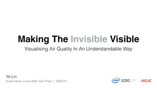 Making The Invisible Visible 
Visualising Air Quality In An Understandable Way 
Ye Lin 
Supervisors: Lorna Wall, Han Pham | 09/2014 
 