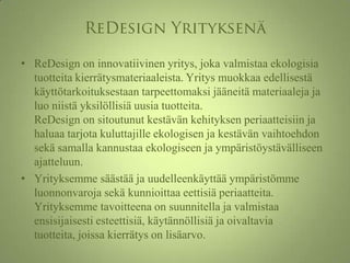ReDesign YrityksenäReDesign on innovatiivinen yritys, joka valmistaa ekologisia tuotteita kierrätysmateriaaleista. Yritys muokkaa edellisestä käyttötarkoituksestaan tarpeettomaksi jääneitä materiaaleja ja luo niistä yksilöllisiä uusia tuotteita. ReDesign on sitoutunut kestävän kehityksen periaatteisiin ja haluaa tarjota kuluttajille ekologisen ja kestävän vaihtoehdon sekä samalla kannustaa ekologiseen ja ympäristöystävälliseen ajatteluun. Yrityksemme säästää ja uudelleenkäyttää ympäristömme luonnonvaroja sekä kunnioittaa eettisiä periaatteita. Yrityksemme tavoitteena on suunnitella ja valmistaa ensisijaisesti esteettisiä, käytännöllisiä ja oivaltavia tuotteita, joissa kierrätys on lisäarvo. 