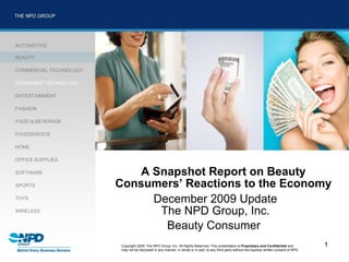 AUTOMOTIVE

BEAUTY

COMMERCIAL TECHNOLOGY

CONSUMER TECHNOLOGY

ENTERTAINMENT

FASHION

FOOD & BEVERAGE

FOODSERVICE

HOME

OFFICE SUPPLIES

SOFTWARE                    A Snapshot Report on Beauty
SPORTS                  Consumers’ Reactions to the Economy
TOYS
                              December 2009 Update
WIRELESS                       The NPD Group, Inc.
                                Beauty Consumer
                         Copyright 2009. The NPD Group, Inc. All Rights Reserved. This presentation is Proprietary and Confidential and            1
                         may not be disclosed in any manner, in whole or in part, to any third party without the express written consent of NPD.
 