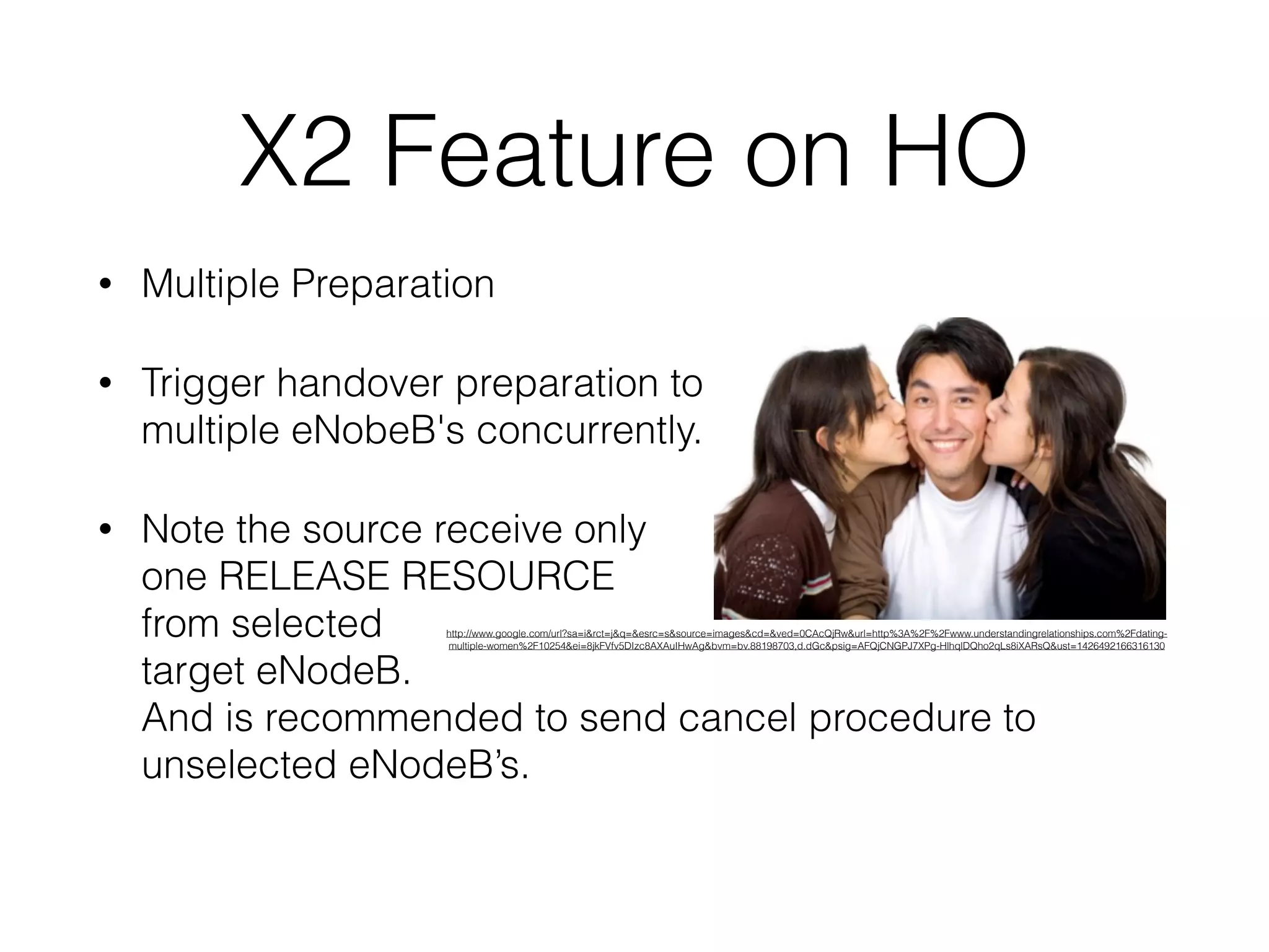 X2 Feature on HO
• Multiple Preparation
• Trigger handover preparation to  
multiple eNobeB's concurrently.
• Note the source receive only  
one RELEASE RESOURCE  
from selected  
target eNodeB.  
And is recommended to send cancel procedure to
unselected eNodeB’s.
http://www.google.com/url?sa=i&rct=j&q=&esrc=s&source=images&cd=&ved=0CAcQjRw&url=http%3A%2F%2Fwww.understandingrelationships.com%2Fdating-
multiple-women%2F10254&ei=8jkFVfv5DIzc8AXAuIHwAg&bvm=bv.88198703,d.dGc&psig=AFQjCNGPJ7XPg-HlhqlDQho2qLs8iXARsQ&ust=1426492166316130
 
