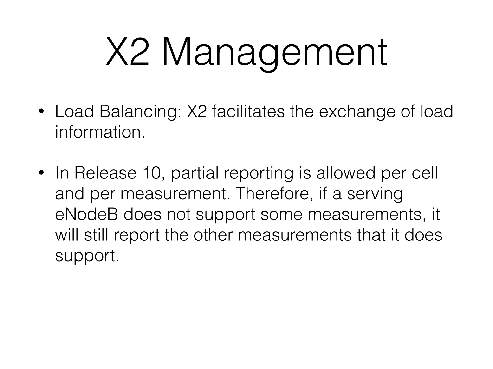 X2 Management
• Load Balancing: X2 facilitates the exchange of load
information.
• In Release 10, partial reporting is allowed per cell
and per measurement. Therefore, if a serving
eNodeB does not support some measurements, it
will still report the other measurements that it does
support.
 