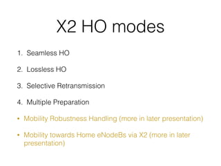 X2 HO modes
1. Seamless HO
2. Lossless HO
3. Selective Retransmission
4. Multiple Preparation
• Mobility Robustness Handling (more in later presentation)
• Mobility towards Home eNodeBs via X2 (more in later
presentation)
 