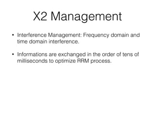 X2 Management
• Interference Management: Frequency domain and
time domain interference.
• Informations are exchanged in the order of tens of
milliseconds to optimize RRM process.
 