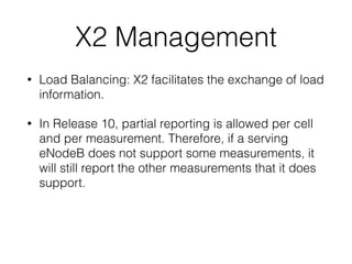 X2 Management
• Load Balancing: X2 facilitates the exchange of load
information.
• In Release 10, partial reporting is allowed per cell
and per measurement. Therefore, if a serving
eNodeB does not support some measurements, it
will still report the other measurements that it does
support.
 