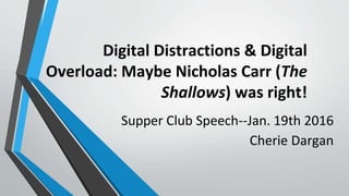 Digital Distractions & Digital
Overload: Maybe Nicholas Carr (The
Shallows) was right!
Supper Club Speech--Jan. 19th 2016
Cherie Dargan
 