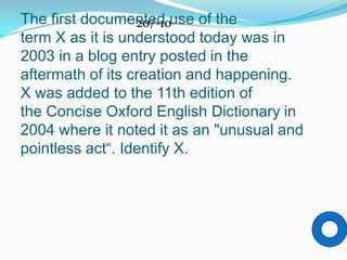 The first documented use of the
                  20/-10
term X as it is understood today was in
2003 in a blog entry posted in the
aftermath of its creation and happening.
X was added to the 11th edition of
the Concise Oxford English Dictionary in
2004 where it noted it as an "unusual and
pointless act“. Identify X.
 