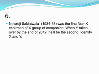 6.
 Nowroji Saklatwala (1934-38) was the first Non-X
 chairman of X group of companies. When Y takes
 over by the end of 2012, he‟ll be the second. Identify
 X and Y.
 