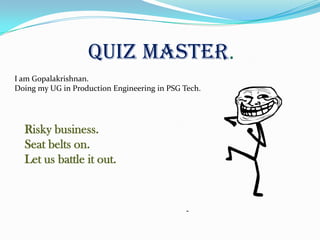 Quiz Master.
I am Gopalakrishnan.
Doing my UG in Production Engineering in PSG Tech.




  Risky business.
  Seat belts on.
  Let us battle it out.
 