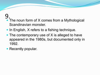 9.The noun form of X comes from a Mythological

  Scandinavian monster.
 In English, X refers to a fishing technique.
 The contemporary use of X is alleged to have
  appeared in the 1980s, but documented only in
  1992.
 Recently popular.
 