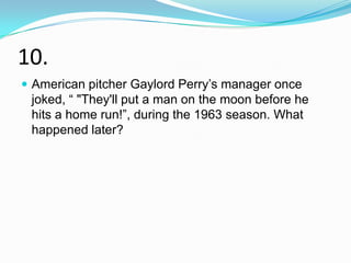 10.
 American pitcher Gaylord Perry‟s manager once
 joked, “ "They'll put a man on the moon before he
 hits a home run!”, during the 1963 season. What
 happened later?
 