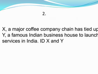 2.


X, a major coffee company chain has tied up
Y, a famous Indian business house to launch
services in India. ID X and Y
 